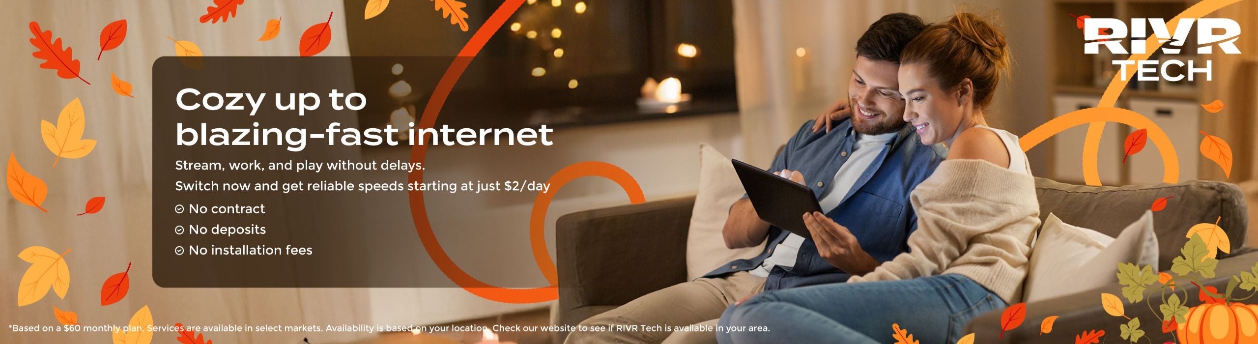 Cozy up to blazing-fast internet Stream, work, and play without delays.  Switch now and get reliable speeds starting at just $2/day ✅ No contract ✅ No deposits ✅ No installation fees [Check Availability]   *Based on a $60 monthly plan. Services are available in select markets. Availability is based on your location. Check our website to see if RIVR Tech is available in your area. 